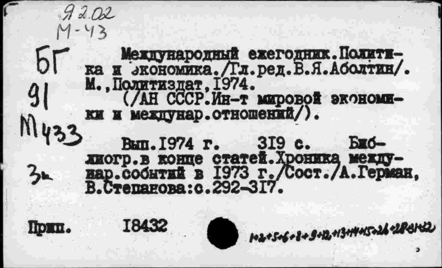 ﻿БГ 31
Международный ежегодник.Политика и экономика. /Гл.ред.В.Я.Аболтин/. М.,Политиздат,1974.
(/АН СССР.Ин-т мировой экономики и междунар.отношений/).
Выл.1974 Г.	319 с. Бжб-
лиогр.в конце статей.Хроника междунар. событий в 1973 г./Сост./А.Герман, В.Степанова:с.292-317.
Цржп. 18432
